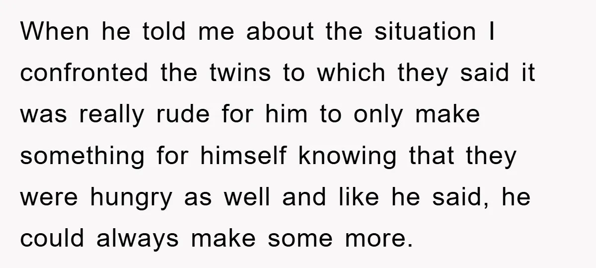 When he told me about the situation I confronted the twins to which they said it was really rude for him to only make something for himself knowing that they...
