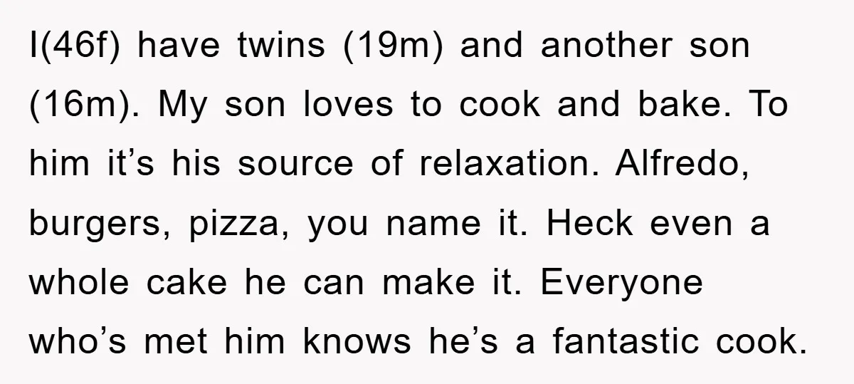 I(46f) have twins (19m) and another son (16m). My son loves to cook and bake. To him it’s his source of relaxation. Alfredo, burgers, pizza, you name it. Heck even...