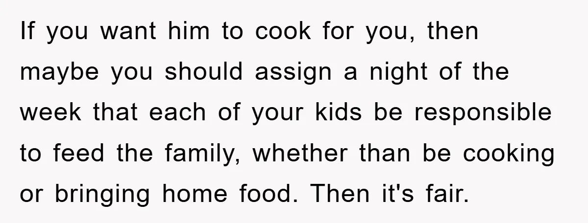 If you want him to cook for you, then maybe you should assign a night of the week that each of your kids be responsible to feed the family, whether...