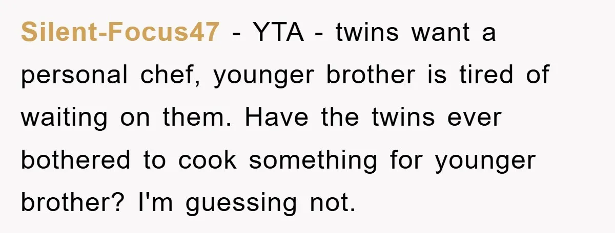 Silent-Focus47 − YTA - twins want a personal chef, younger brother is tired of waiting on them. Have the twins ever bothered to cook something for younger brother? I'm guessing...