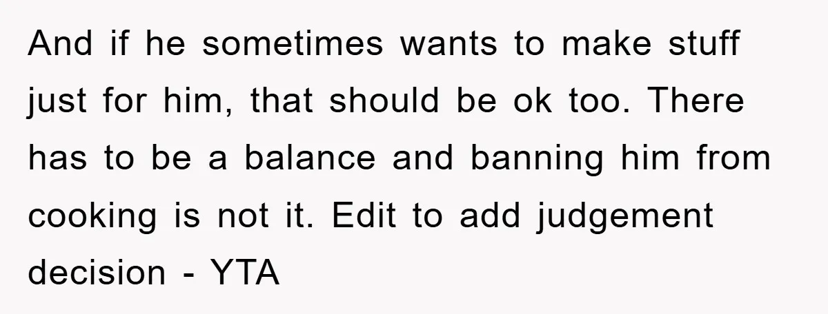 And if he sometimes wants to make stuff just for him, that should be ok too. There has to be a balance and banning him from cooking is not it....