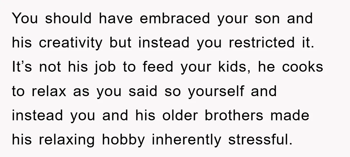 You should have embraced your son and his creativity but instead you restricted it. It’s not his job to feed your kids, he cooks to relax as you said so...