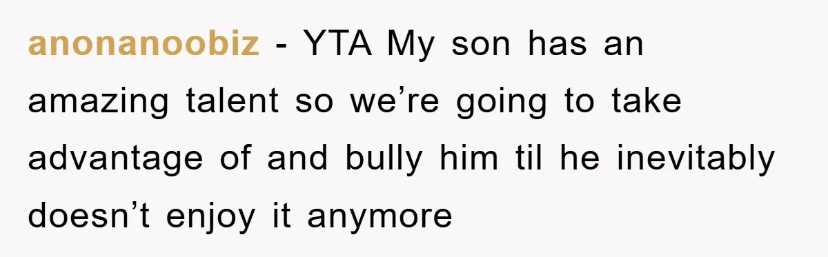 anonanoobiz − YTA My son has an amazing talent so we’re going to take advantage of and bully him til he inevitably doesn’t enjoy it anymore