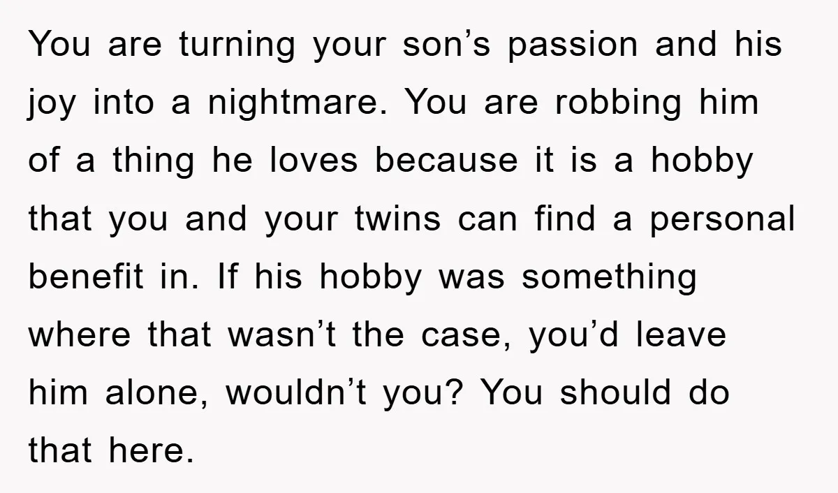 You are turning your son’s passion and his joy into a nightmare. You are robbing him of a thing he loves because it is a hobby that you and your...
