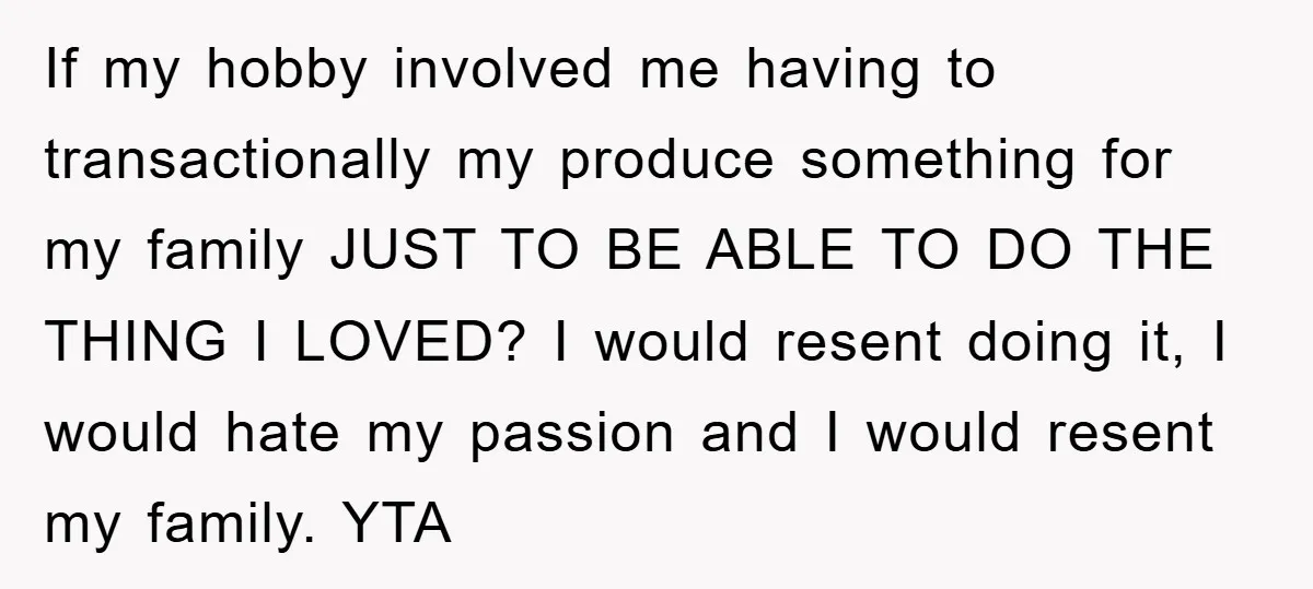 If my hobby involved me having to transactionally my produce something for my family JUST TO BE ABLE TO DO THE THING I LOVED? I would resent doing it, I...