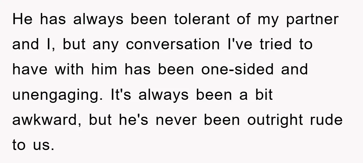 He has always been tolerant of my partner and I, but any conversation I've tried to have with him has been one-sided and unengaging. It's always been a bit awkward,...