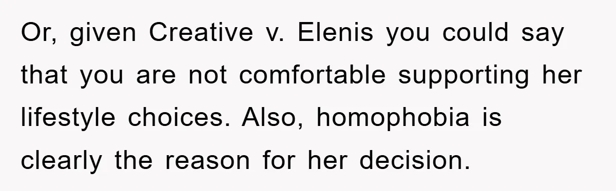 Or, given Creative v. Elenis you could say that you are not comfortable supporting her lifestyle choices. Also, homophobia is clearly the reason for her decision.