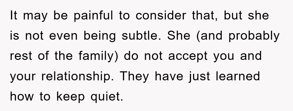 It may be painful to consider that, but she is not even being subtle. She (and probably rest of the family) do not accept you and your relationship. They have...