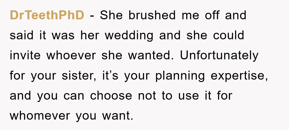 DrTeethPhD − She brushed me off and said it was her wedding and she could invite whoever she wanted. Unfortunately for your sister, it’s your planning expertise, and you can...