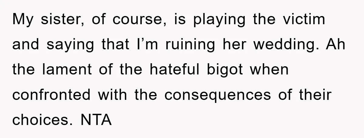 My sister, of course, is playing the victim and saying that I’m ruining her wedding. Ah the lament of the hateful bigot when confronted with the consequences of their choices....