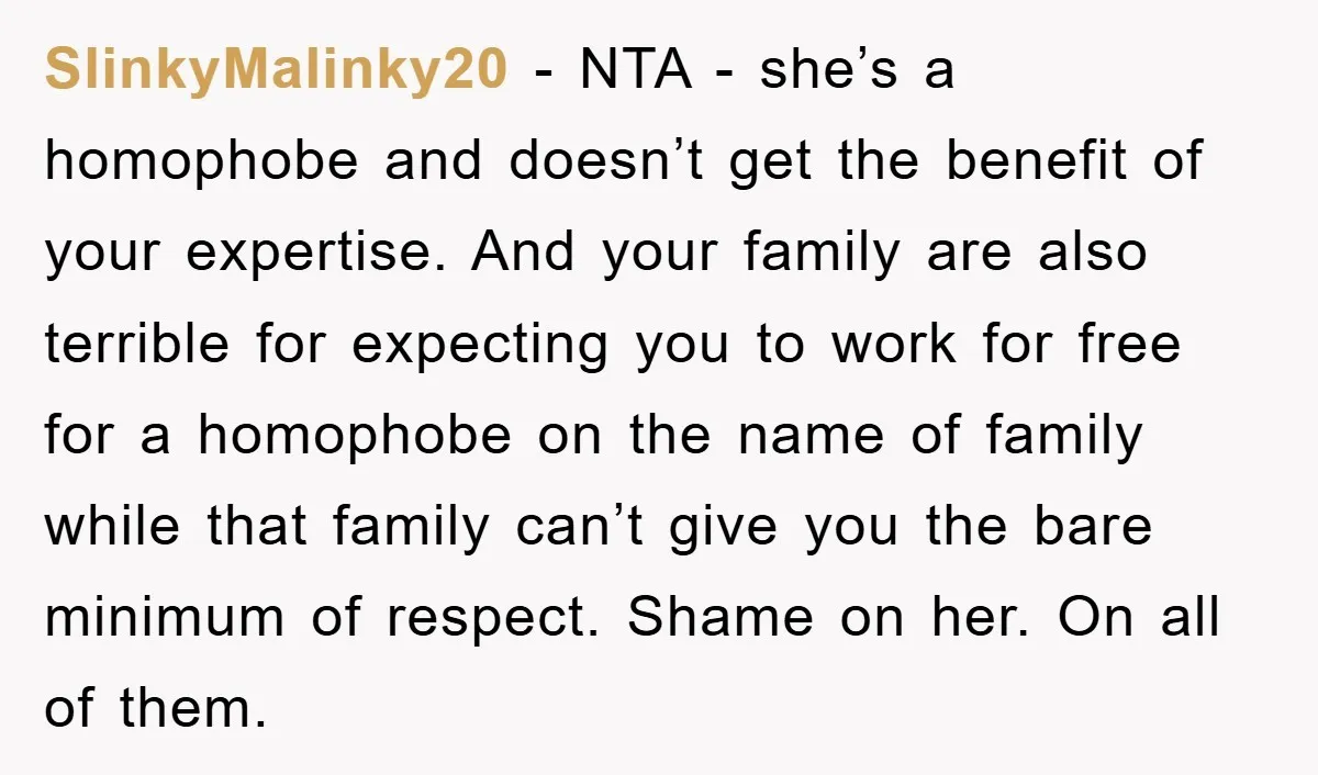 SlinkyMalinky20 − NTA - she’s a homophobe and doesn’t get the benefit of your expertise. And your family are also terrible for expecting you to work for free for a...