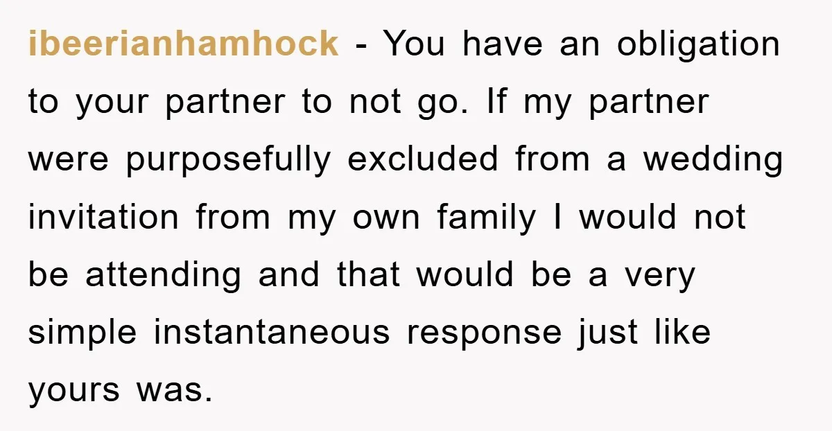 ibeerianhamhock − You have an obligation to your partner to not go. If my partner were purposefully excluded from a wedding invitation from my own family I would not be...