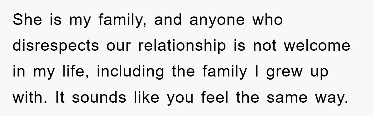 She is my family, and anyone who disrespects our relationship is not welcome in my life, including the family I grew up with. It sounds like you feel the same...