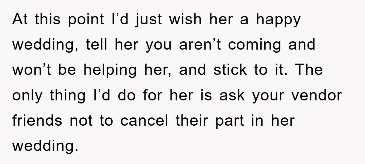 At this point I’d just wish her a happy wedding, tell her you aren’t coming and won’t be helping her, and stick to it. The only thing I’d do for...