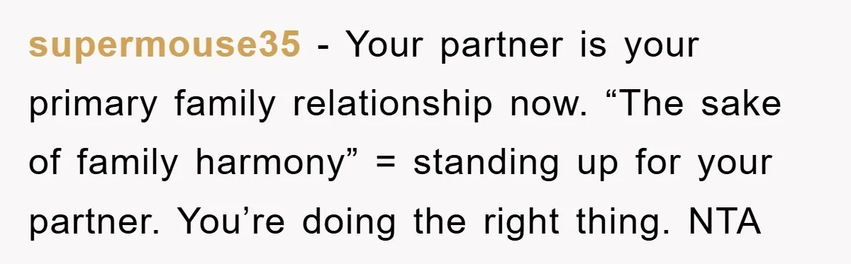 supermouse35 − Your partner is your primary family relationship now. “The sake of family harmony” = standing up for your partner. You’re doing the right thing. NTA