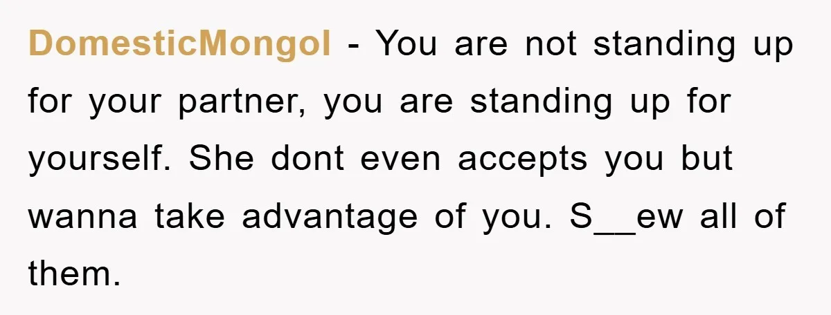 DomesticMongol − You are not standing up for your partner, you are standing up for yourself. She dont even accepts you but wanna take advantage of you. S__ew all of...