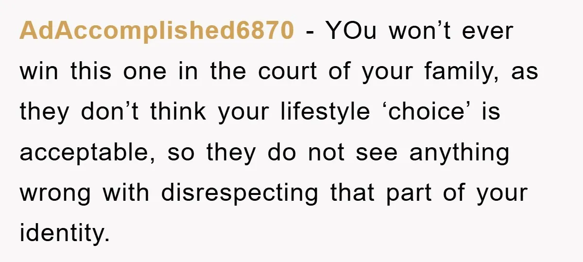 AdAccomplished6870 − YOu won’t ever win this one in the court of your family, as they don’t think your lifestyle ‘choice’ is acceptable, so they do not see anything wrong...