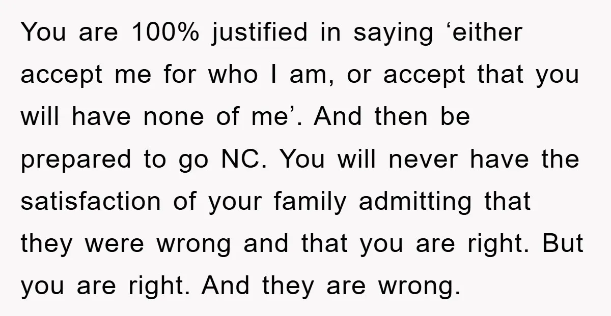 You are 100% justified in saying ‘either accept me for who I am, or accept that you will have none of me’. And then be prepared to go NC. You...