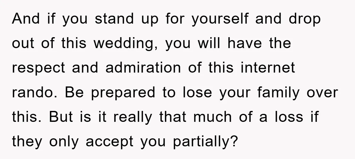 And if you stand up for yourself and drop out of this wedding, you will have the respect and admiration of this internet rando. Be prepared to lose your family...