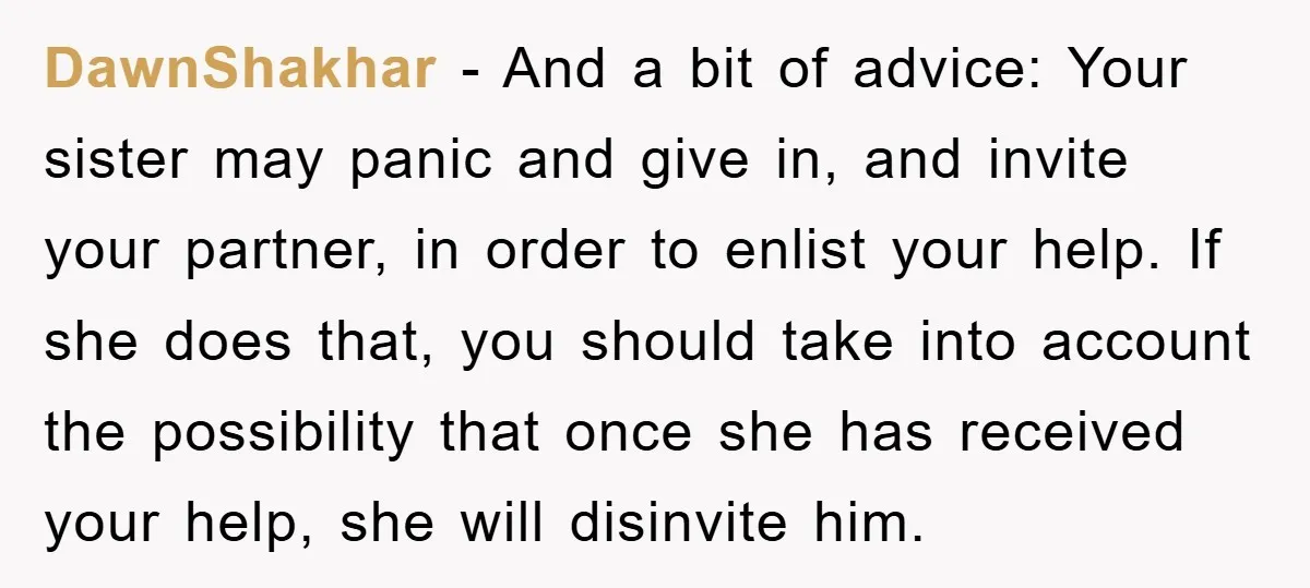 DawnShakhar − And a bit of advice: Your sister may panic and give in, and invite your partner, in order to enlist your help. If she does that, you should...