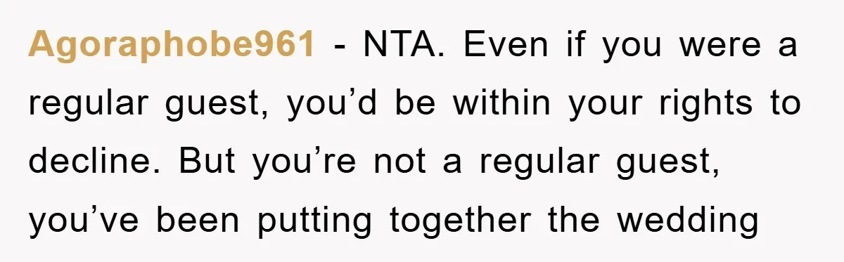 Agoraphobe961 − NTA. Even if you were a regular guest, you’d be within your rights to decline. But you’re not a regular guest, you’ve been putting together the wedding