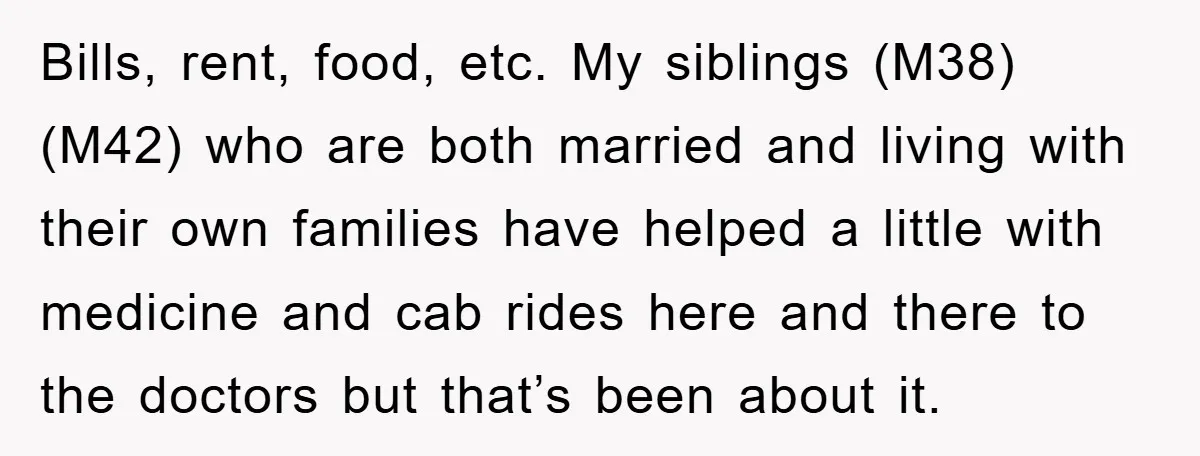 Bills, rent, food, etc. My siblings (M38) (M42) who are both married and living with their own families have helped a little with medicine and cab rides here and there...
