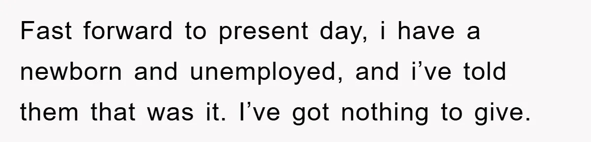 Fast forward to present day, i have a newborn and unemployed, and i’ve told them that was it. I’ve got nothing to give.