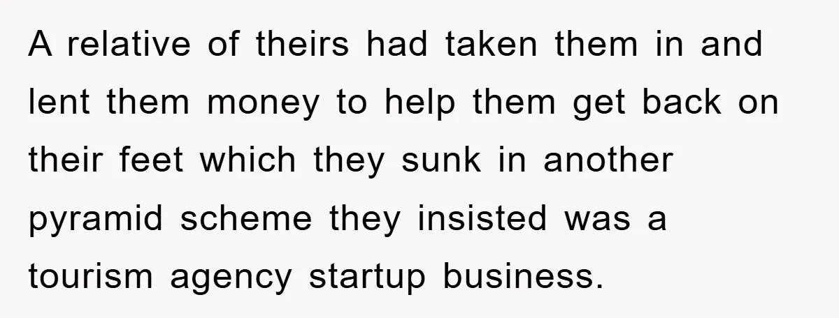 A relative of theirs had taken them in and lent them money to help them get back on their feet which they sunk in another pyramid scheme they insisted was...