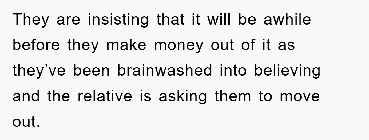 They are insisting that it will be awhile before they make money out of it as they’ve been brainwashed into believing and the relative is asking them to move out.