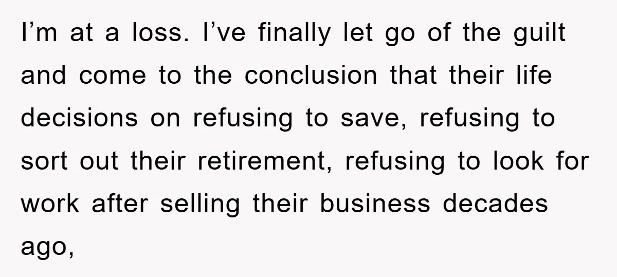 I’m at a loss. I’ve finally let go of the guilt and come to the conclusion that their life decisions on refusing to save, refusing to sort out their retirement,...