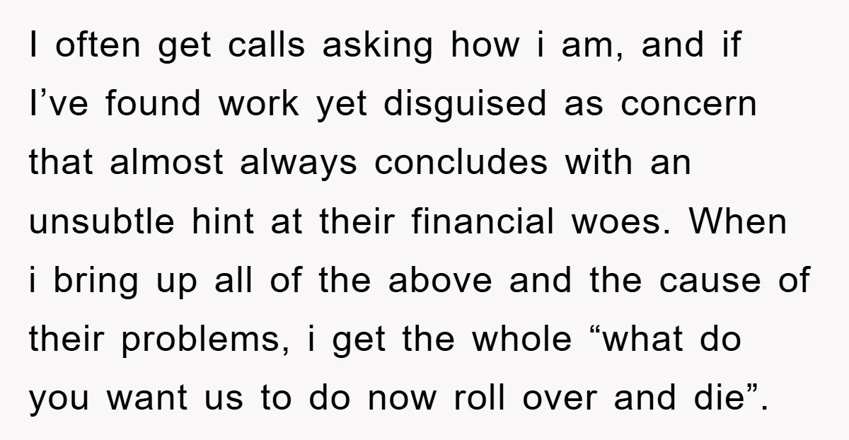I often get calls asking how i am, and if I’ve found work yet disguised as concern that almost always concludes with an unsubtle hint at their financial woes. When...