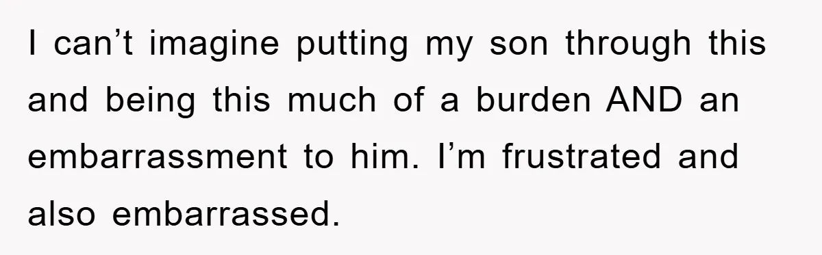 I can’t imagine putting my son through this and being this much of a burden AND an embarrassment to him. I’m frustrated and also embarrassed.