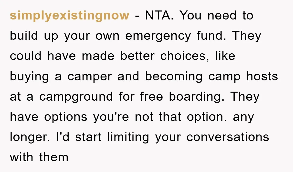 simplyexistingnow − NTA. You need to build up your own emergency fund. They could have made better choices, like buying a camper and becoming camp hosts at a campground for...