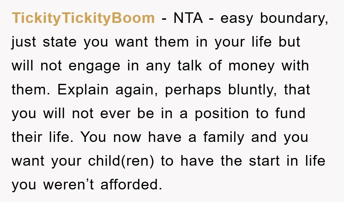 TickityTickityBoom − NTA - easy boundary, just state you want them in your life but will not engage in any talk of money with them. Explain again, perhaps bluntly, that...