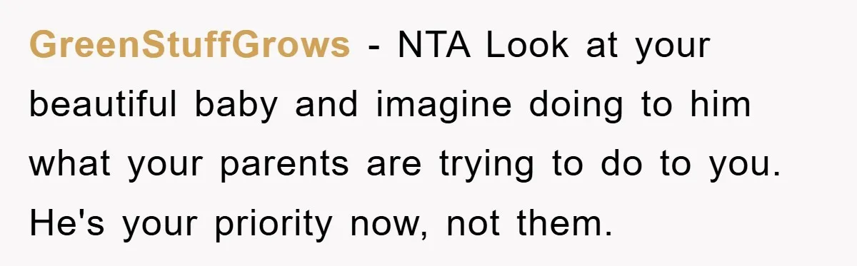 GreenStuffGrows − NTA Look at your beautiful baby and imagine doing to him what your parents are trying to do to you.   He's your priority now, not them.