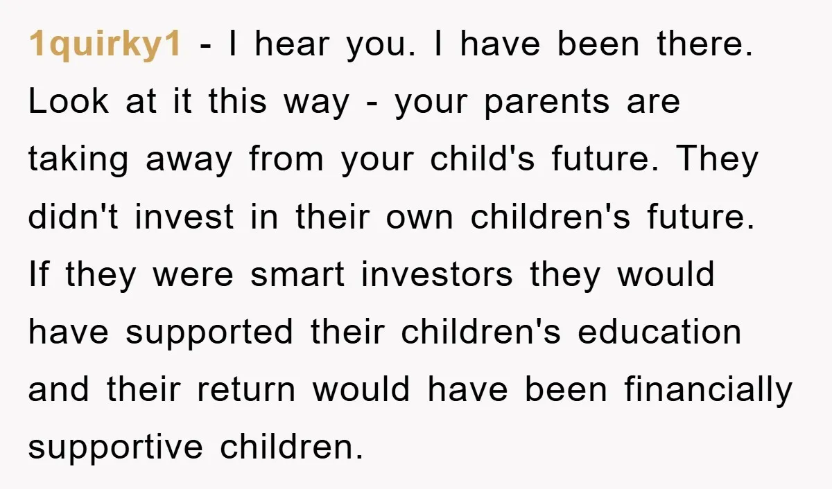 1quirky1 − I hear you. I have been there. Look at it this way - your parents are taking away from your child's future. They didn't invest in their own...