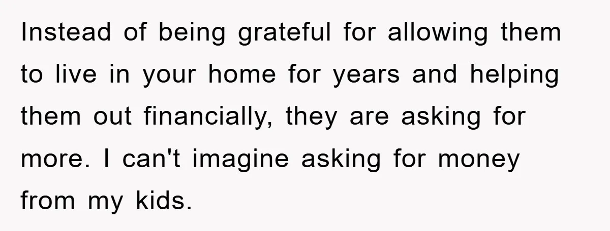 Instead of being grateful for allowing them to live in your home for years and helping them out financially, they are asking for more. I can't imagine asking for money...