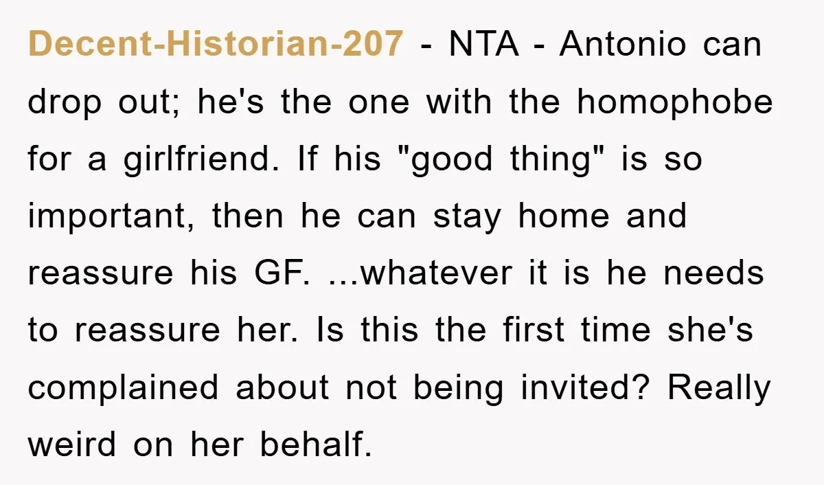 Decent-Historian-207 − NTA - Antonio can drop out; he's the one with the homophobe for a girlfriend. If his "good thing" is so important, then he can stay home and...