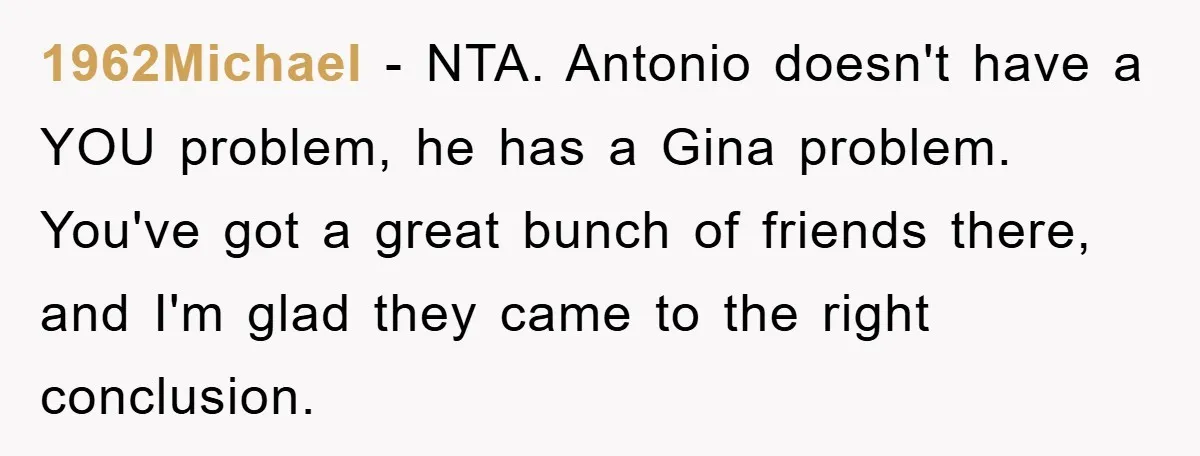 1962Michael − NTA. Antonio doesn't have a YOU problem, he has a Gina problem. You've got a great bunch of friends there, and I'm glad they came to the right...