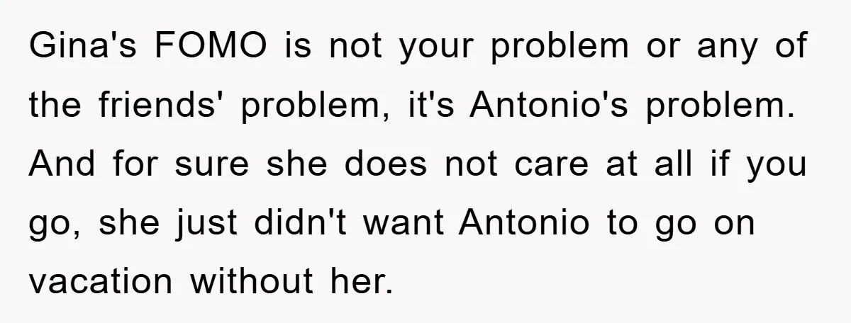 Gina's FOMO is not your problem or any of the friends' problem, it's Antonio's problem. And for sure she does not care at all if you go, she just didn't...