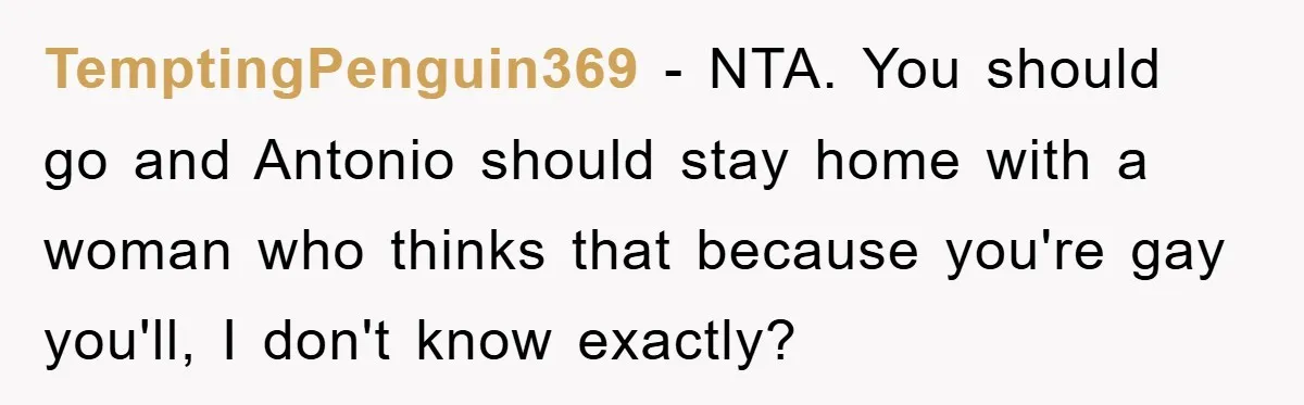 TemptingPenguin369 − NTA. You should go and Antonio should stay home with a woman who thinks that because you're gay you'll, I don't know exactly?