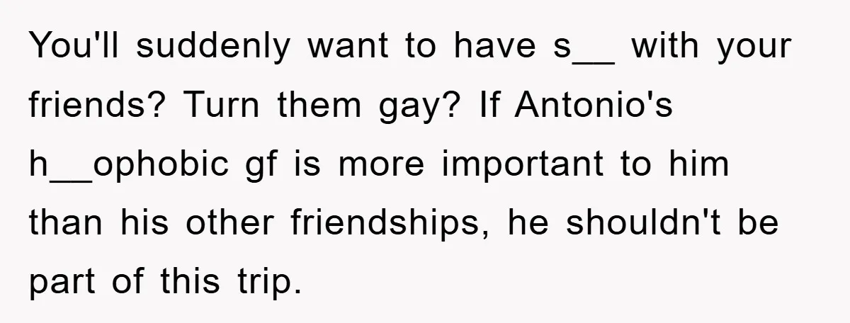 You'll suddenly want to have s__ with your friends? Turn them gay? If Antonio's h__ophobic gf is more important to him than his other friendships, he shouldn't be part of...