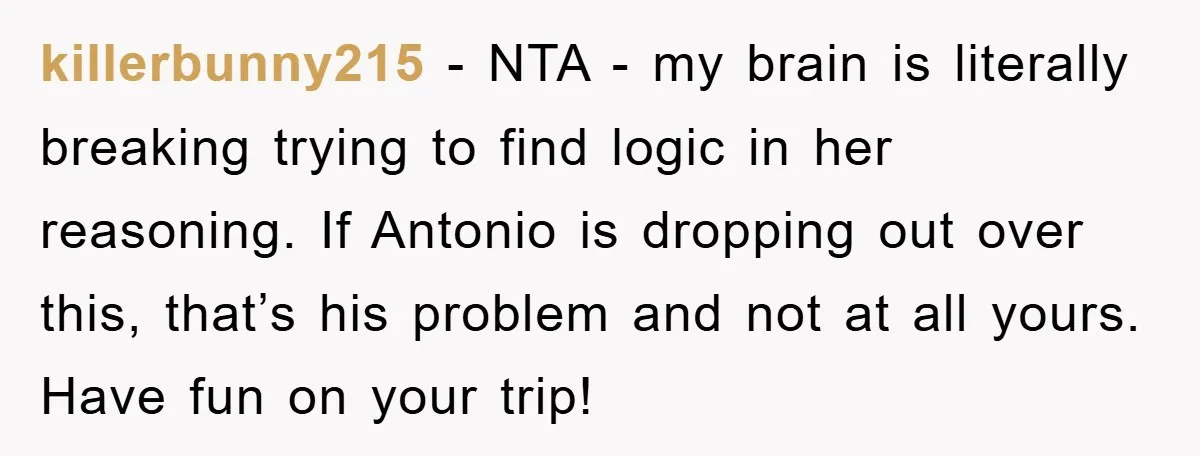 killerbunny215 − NTA - my brain is literally breaking trying to find logic in her reasoning. If Antonio is dropping out over this, that’s his problem and not at all...