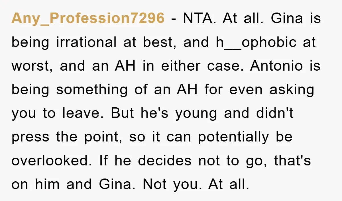 Any_Profession7296 − NTA. At all. Gina is being irrational at best, and h__ophobic at worst, and an AH in either case. Antonio is being something of an AH for even...