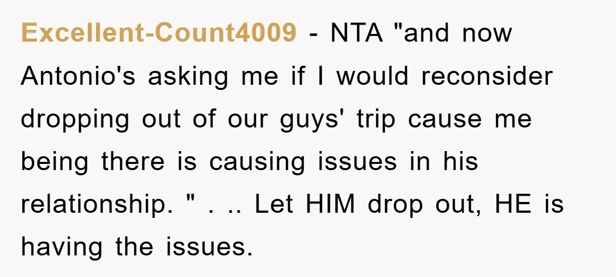 Excellent-Count4009 − NTA "and now Antonio's asking me if I would reconsider dropping out of our guys' trip cause me being there is causing issues in his relationship. " ....
