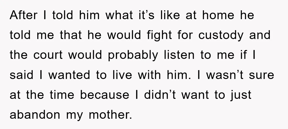 After I told him what it’s like at home he told me that he would fight for custody and the court would probably listen to me if I said I...