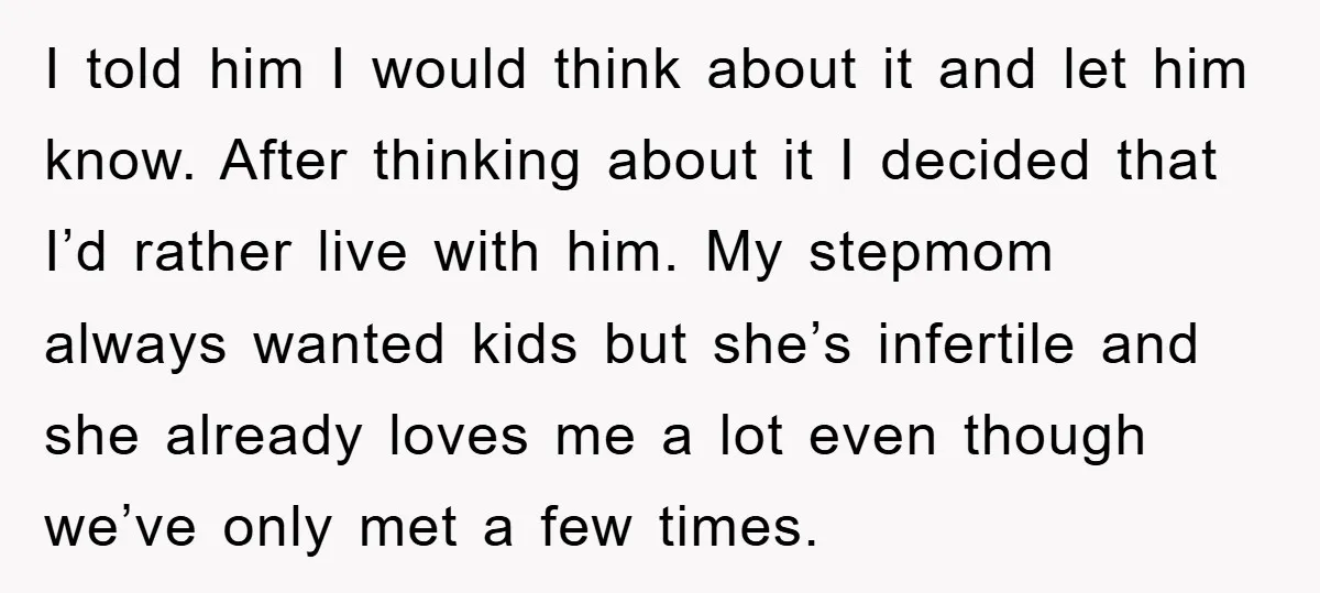 I told him I would think about it and let him know. After thinking about it I decided that I’d rather live with him. My stepmom always wanted kids but...
