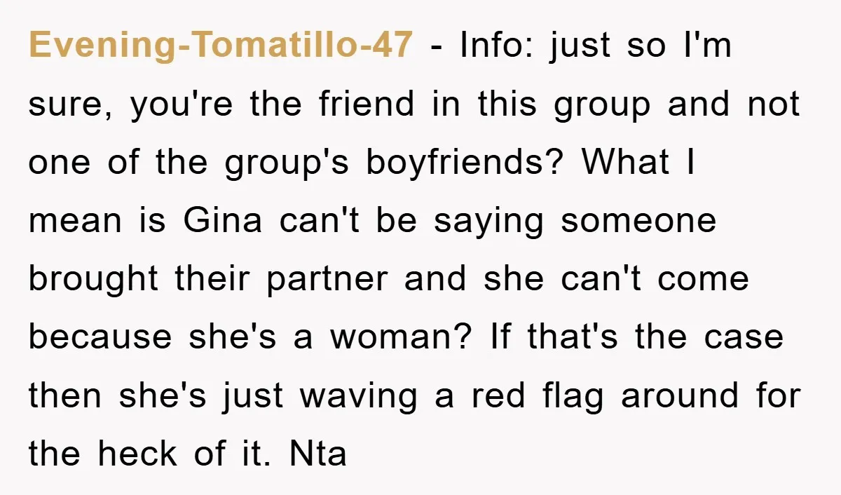 Evening-Tomatillo-47 − Info: just so I'm sure, you're the friend in this group and not one of the group's boyfriends? What I mean is Gina can't be saying someone brought...