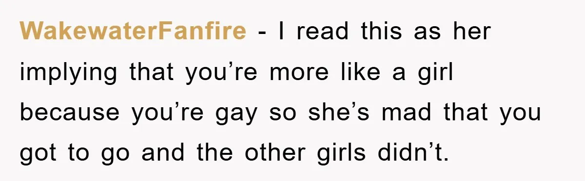 WakewaterFanfire − I read this as her implying that you’re more like a girl because you’re gay so she’s mad that you got to go and the other girls didn’t.