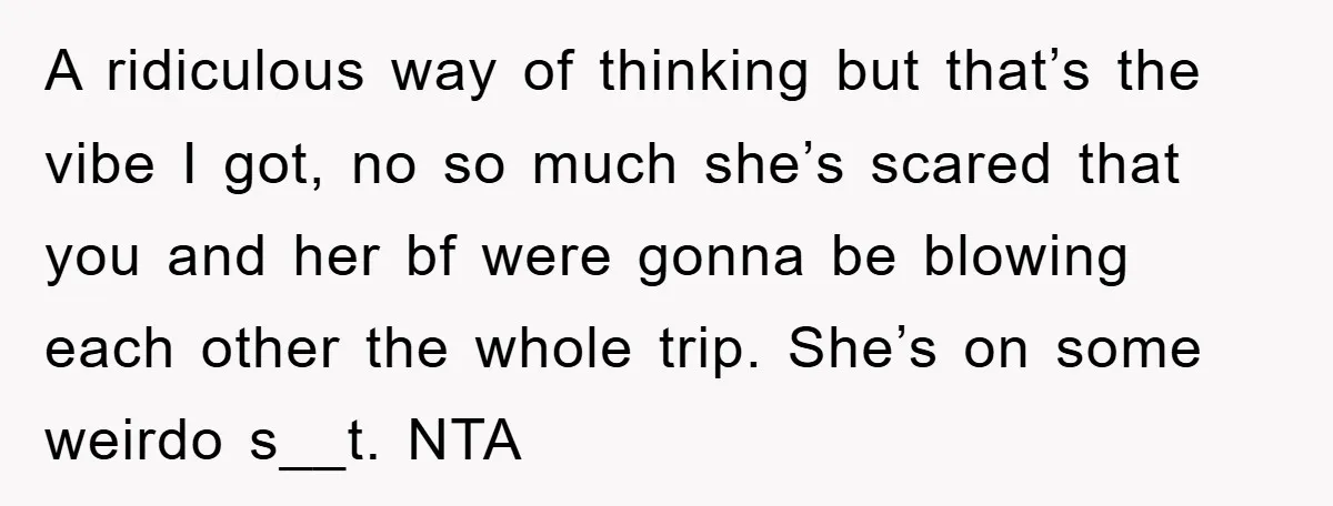 A ridiculous way of thinking but that’s the vibe I got, no so much she’s scared that you and her bf were gonna be blowing each other the whole trip....